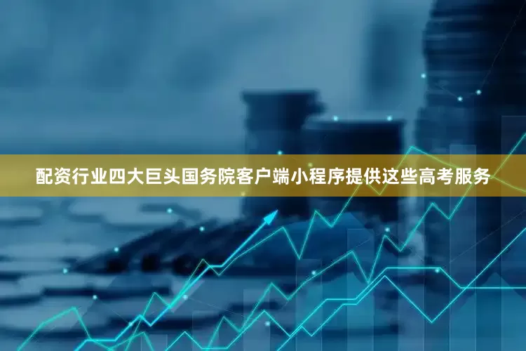 配资行业四大巨头国务院客户端小程序提供这些高考服务