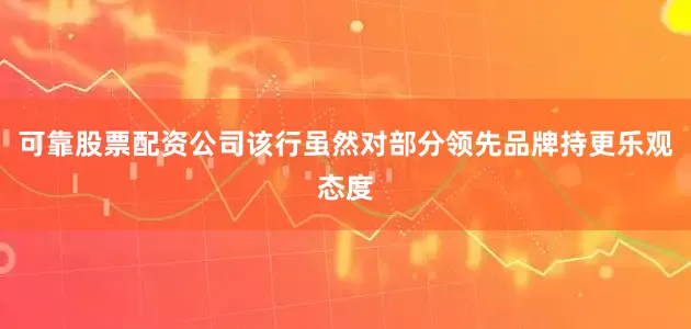 可靠股票配资公司该行虽然对部分领先品牌持更乐观态度