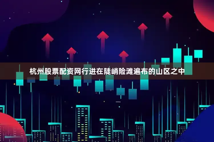 杭州股票配资网行进在陡峭险滩遍布的山区之中