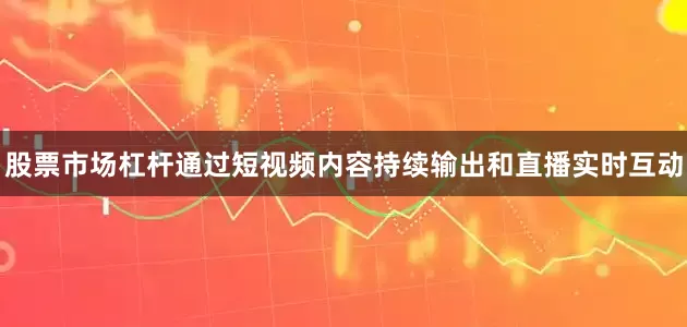 股票市场杠杆通过短视频内容持续输出和直播实时互动