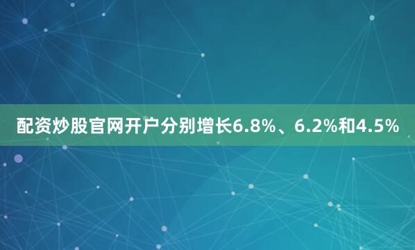 配资炒股官网开户分别增长6.8%、6.2%和4.5%