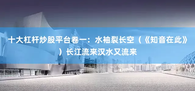 十大杠杆炒股平台卷一：水袖裂长空（《知音在此》）长江流来汉水又流来