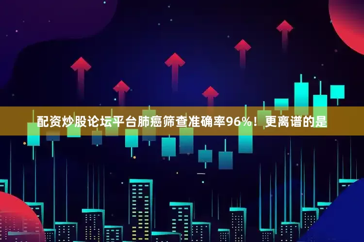 配资炒股论坛平台肺癌筛查准确率96%！更离谱的是