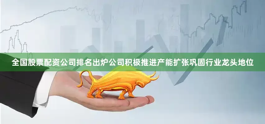 全国股票配资公司排名出炉公司积极推进产能扩张巩固行业龙头地位