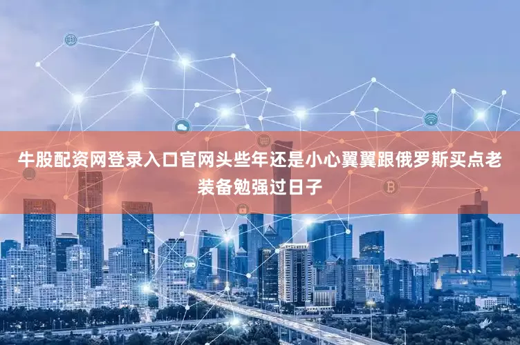 牛股配资网登录入口官网头些年还是小心翼翼跟俄罗斯买点老装备勉强过日子