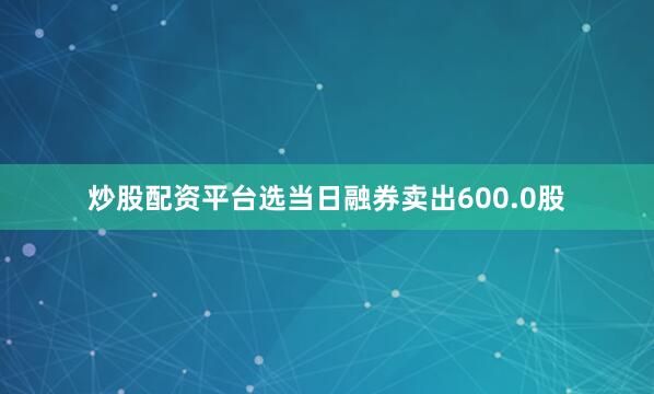 炒股配资平台选当日融券卖出600.0股