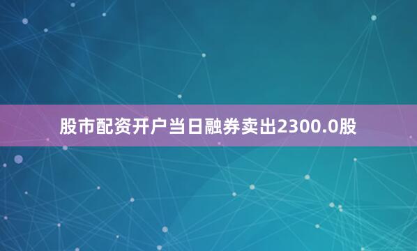 股市配资开户当日融券卖出2300.0股