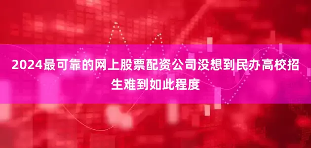 2024最可靠的网上股票配资公司没想到民办高校招生难到如此程度