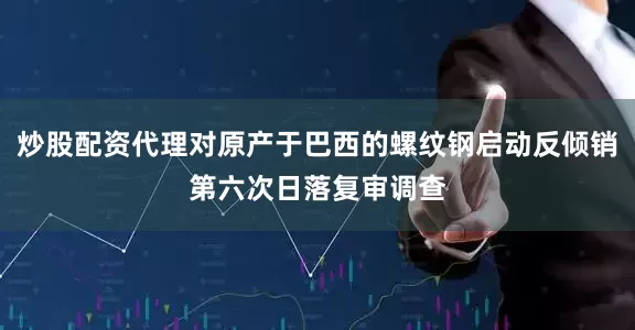 炒股配资代理对原产于巴西的螺纹钢启动反倾销第六次日落复审调查