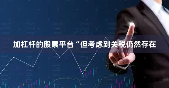 加杠杆的股票平台“但考虑到关税仍然存在