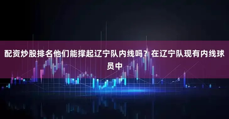 配资炒股排名他们能撑起辽宁队内线吗？在辽宁队现有内线球员中